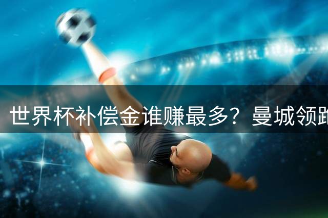 世界杯补偿金谁赚最多？曼城领跑曼联第8，利物浦15名