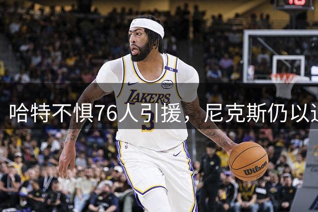 哈特不惧76人引援，尼克斯仍以追赶者自居