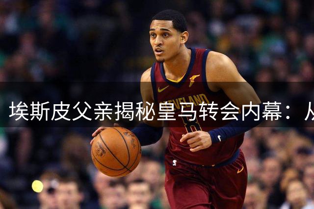 埃斯皮父亲揭秘皇马转会内幕：从意外惊喜到史诗蜕变