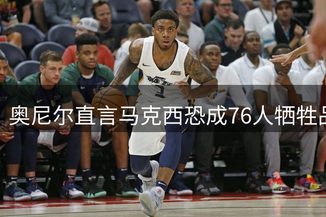 奥尼尔直言马克西恐成76人牺牲品 四巨头阵容让新星陷入两难