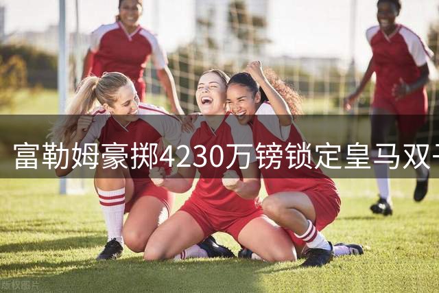 富勒姆豪掷4230万镑锁定皇马双子星 阿韦洛亚促成重量级签约