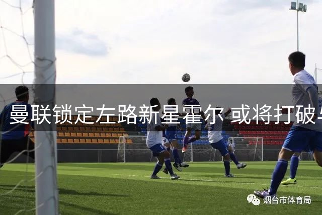 曼联锁定左路新星霍尔 或将打破与纽卡转会坚冰