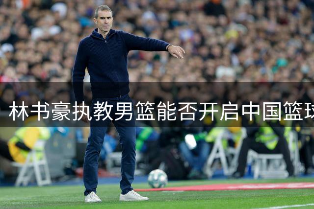 林书豪执教男篮能否开启中国篮球新纪元？