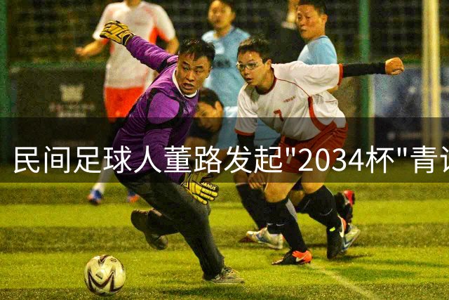 民间足球人董路发起"2034杯"青训赛事 剑指中国足球未来崛起