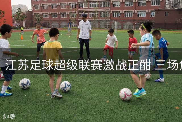 江苏足球超级联赛激战正酣 三场焦点战役引爆周末足坛