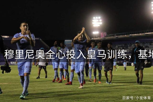 穆里尼奥全心投入皇马训练，基地已成第二个家
