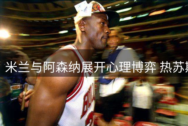 米兰与阿森纳展开心理博弈 热苏斯转会陷薪资与伤病双重困局