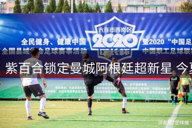 紫百合锁定曼城阿根廷超新星 今夏第五签即将浮出水面