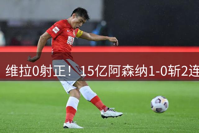 维拉0射正！15亿阿森纳1-0斩2连胜：钢铁防线造恐怖数据 剑指卫冕
