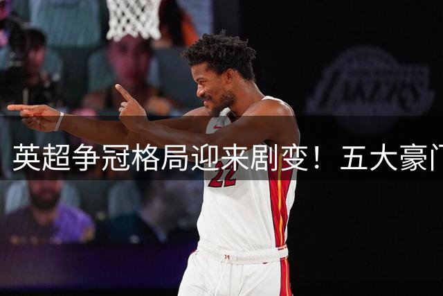 英超争冠格局迎来剧变！五大豪门换帅+卫冕冠军损防线核心